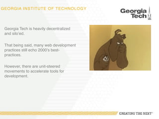 GEORGIA INSTITUTE OF TECHNOLOGY
Georgia Tech is heavily decentralized
and silo’ed.
That being said, many web development
practices still echo 2000’s best-
practices.
However, there are unit-steered
movements to accelerate tools for
development.
 