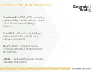 GEORGIA INSTITUTE OF TECHNOLOGY
Sass/Less/PostCSS - CSS processing
and reusability is niche work on campus
but provides chunked styling on
demand.
Grunt/Gulp - JS and project delivery
and compilation for projects using
cutting-edge features.
Twig/Symfony - Drupal 8 heavily
leverages these tools for theme/plugin
development.
Github - Our biggest success for code
repository and sharing.
 