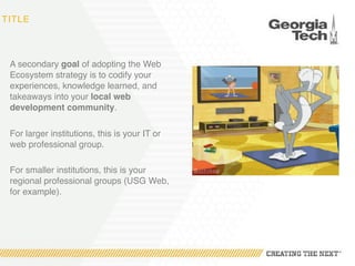 TITLE
A secondary goal of adopting the Web
Ecosystem strategy is to codify your
experiences, knowledge learned, and
takeaways into your local web
development community.
For larger institutions, this is your IT or
web professional group.
For smaller institutions, this is your
regional professional groups (USG Web,
for example).
 