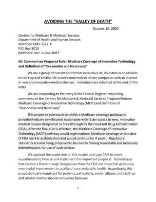 1
AVOIDING THE “VALLEY OF DEATH”
October 16, 2020
Centers for Medicare & Medicaid Services
Department of Health and Human Services
Attention:CMS-3372-P
P.O. Box 8013
Baltimore, MD 21244-8013
RE: Comment on ProposedRule: Medicare Coverage of Innovative Technology
and Definitionof “Reasonable and Necessary”
We are a group of currentand former executives of, investors in or advisors
to start-up and smaller life science and medical device companies with an interest
in new and innovativemedical devices. Individuals areindicated at the end of this
letter.
We are responding to the entry in the Federal Register requesting
comments on the Centers for Medicare & Medicaid Services Proposed Ruleon
Medicare Coverage of InnovativeTechnology (MCIT) and Definition of
“Reasonable and Necessary”.
This proposed rulewould establish a Medicare coveragepathway to
provideMedicare beneficiaries nationwide with faster access to new, innovative
medical devices designated as breakthrough by the Food and Drug Administration
(FDA). After the final rule is effective, the Medicare Coverageof Innovative
Technology (MCIT) pathway would begin national Medicare coverageon the date
of FDA market authorization and would continue for 4 years. Regulatory
standards arealso being proposed to be used in making reasonableand necessary
determinations for use of such devices.
We applaud the leadership on this matter and urge CMS to move
expeditiously to finalize and implement this important proposal. Technologies
that receive a Breakthrough Designation fromthe FDA are thosethat producea
meaningful improvementin quality of care and public health. Accordingly, this
proposed rule is important for patients, particularly, senior citizens, and start-up
and smaller medical device companies because:
 