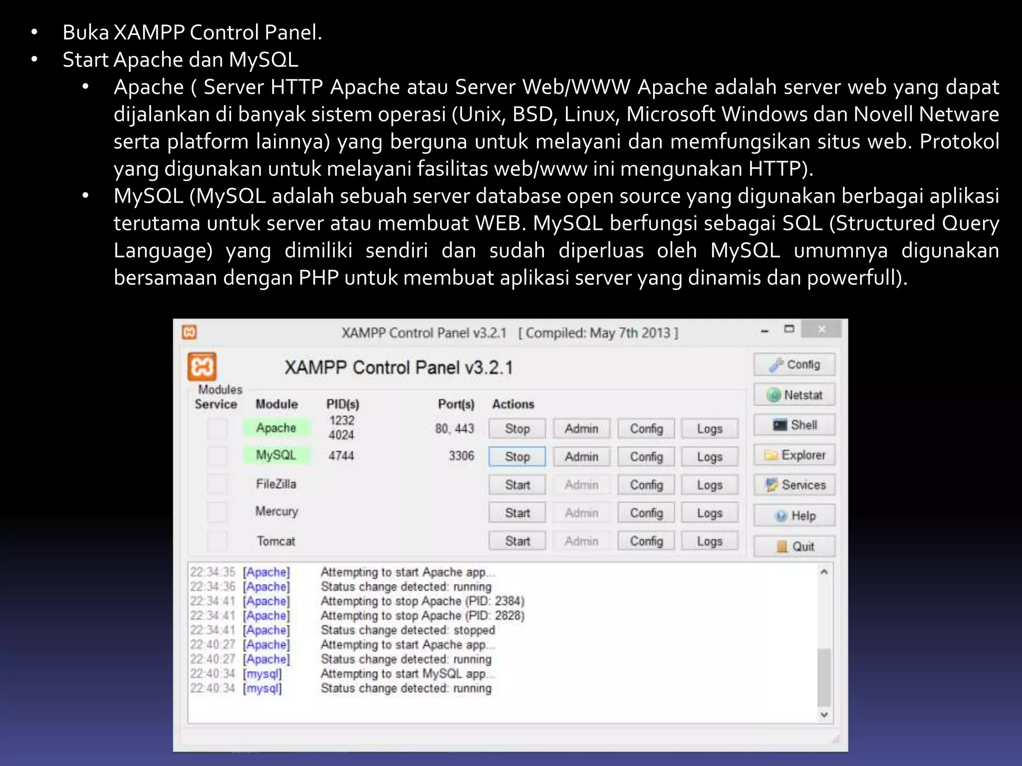 • Buka XAMPP Control Panel.
• Start Apache dan MySQL
• Apache ( Server HTTP Apache atau Server Web/WWW Apache adalah server web yang dapat
dijalankan di banyak sistem operasi (Unix, BSD, Linux, Microsoft Windows dan Novell Netware
serta platform lainnya) yang berguna untuk melayani dan memfungsikan situs web. Protokol
yang digunakan untuk melayani fasilitas web/www ini mengunakan HTTP).
• MySQL (MySQL adalah sebuah server database open source yang digunakan berbagai aplikasi
terutama untuk server atau membuat WEB. MySQL berfungsi sebagai SQL (Structured Query
Language) yang dimiliki sendiri dan sudah diperluas oleh MySQL umumnya digunakan
bersamaan dengan PHP untuk membuat aplikasi server yang dinamis dan powerfull).
 