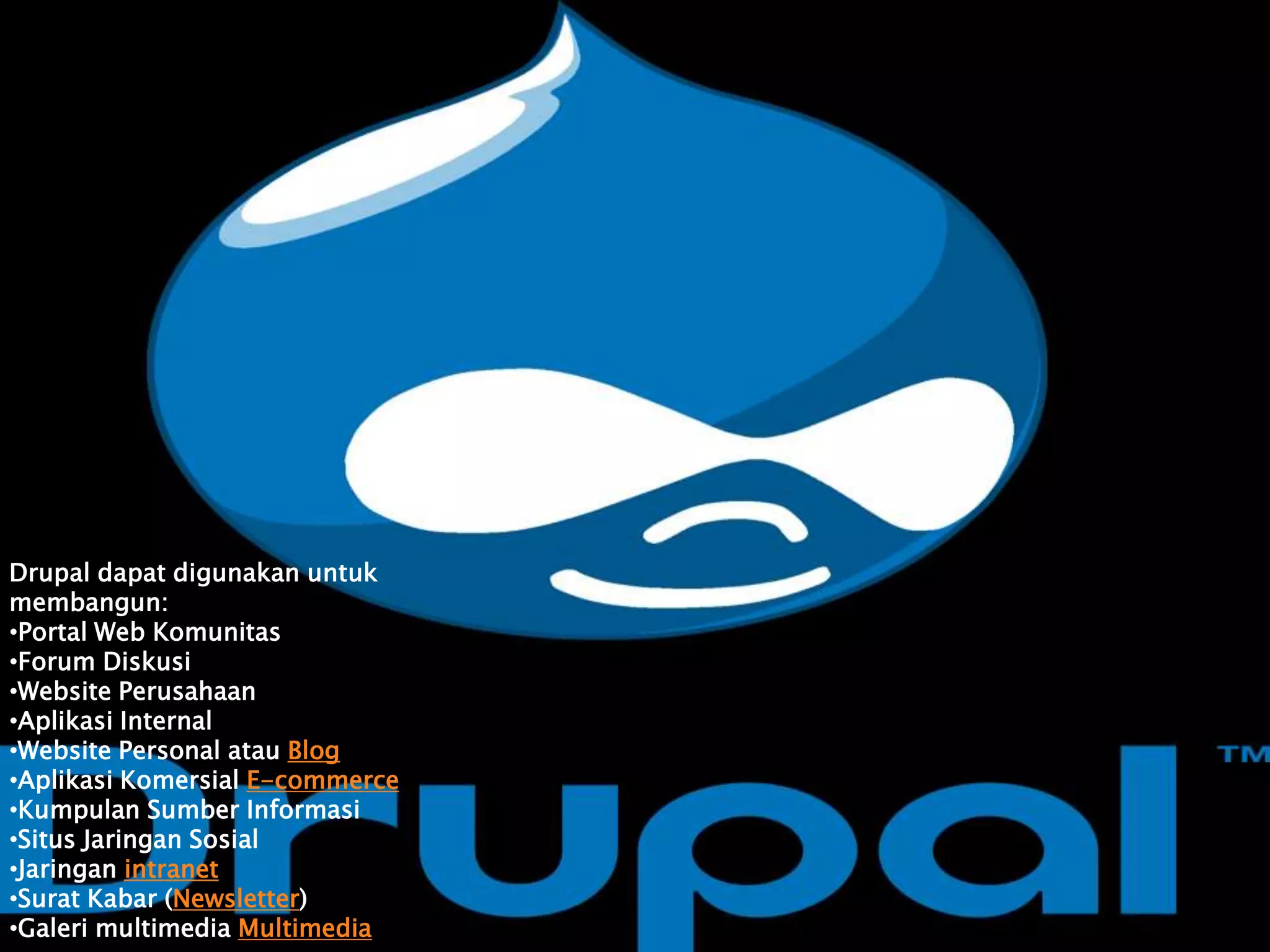 Drupal dapat digunakan untuk
membangun:
•Portal Web Komunitas
•Forum Diskusi
•Website Perusahaan
•Aplikasi Internal
•Website Personal atau Blog
•Aplikasi Komersial E-commerce
•Kumpulan Sumber Informasi
•Situs Jaringan Sosial
•Jaringan intranet
•Surat Kabar (Newsletter)
•Galeri multimedia Multimedia
 