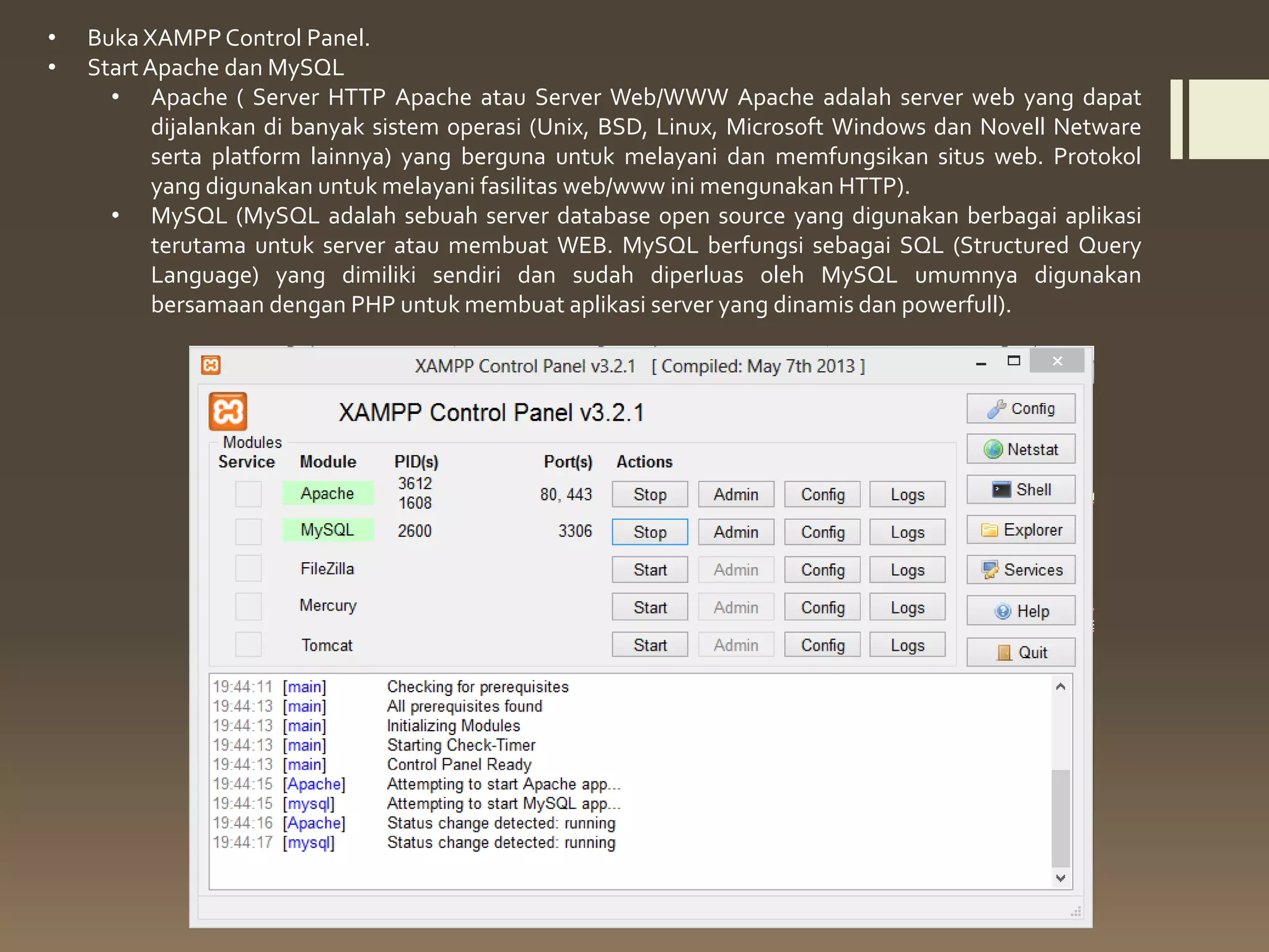 • Buka XAMPPControl Panel.
• Start Apache dan MySQL
• Apache ( Server HTTP Apache atau Server Web/WWW Apache adalah server web yang dapat
dijalankan di banyak sistem operasi (Unix, BSD, Linux, Microsoft Windows dan Novell Netware
serta platform lainnya) yang berguna untuk melayani dan memfungsikan situs web. Protokol
yang digunakan untuk melayani fasilitas web/www ini mengunakan HTTP).
• MySQL (MySQL adalah sebuah server database open source yang digunakan berbagai aplikasi
terutama untuk server atau membuat WEB. MySQL berfungsi sebagai SQL (Structured Query
Language) yang dimiliki sendiri dan sudah diperluas oleh MySQL umumnya digunakan
bersamaan dengan PHP untuk membuat aplikasi server yang dinamis dan powerfull).
 