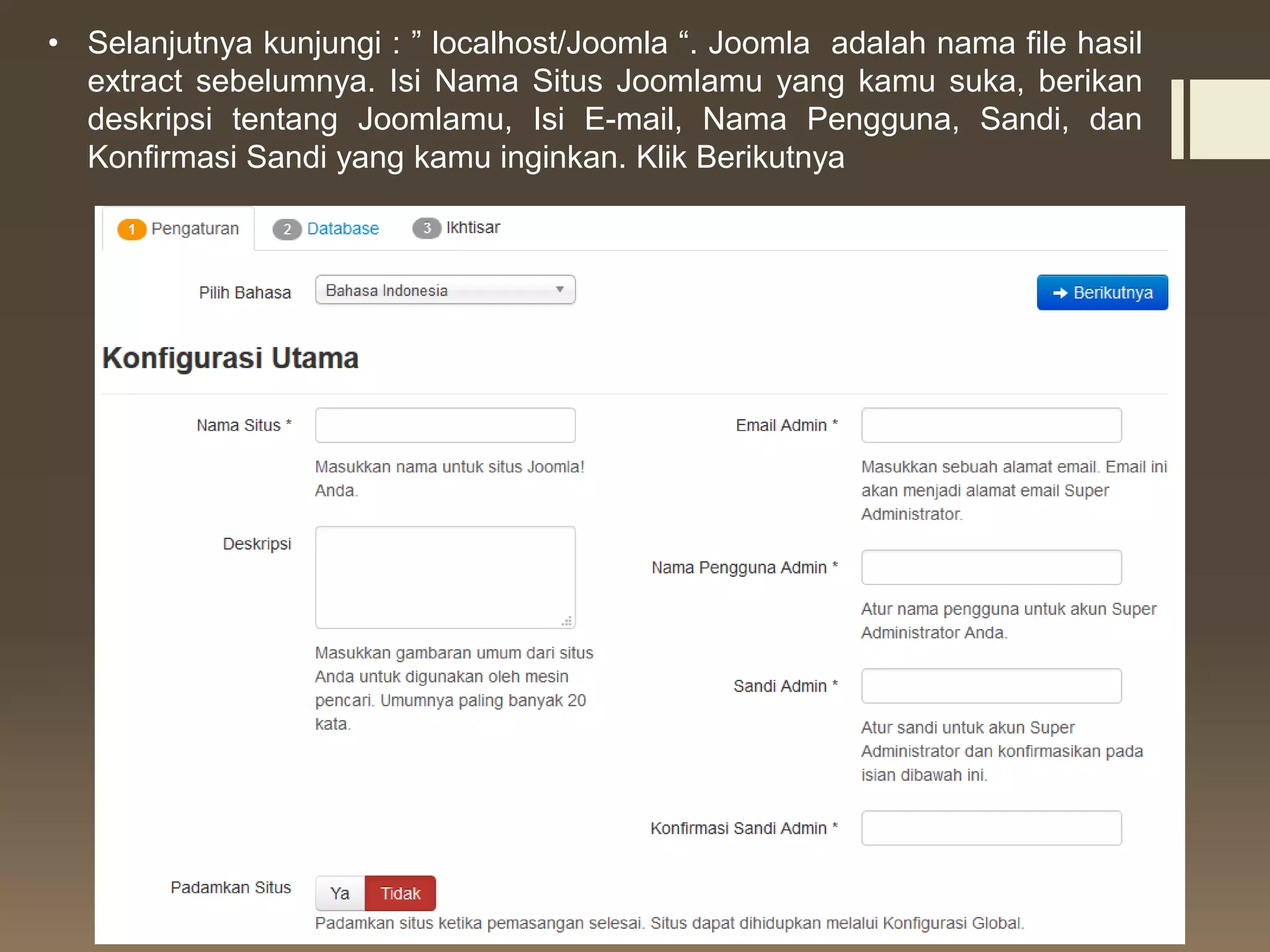 • Selanjutnya kunjungi : ” localhost/Joomla “. Joomla adalah nama file hasil
extract sebelumnya. Isi Nama Situs Joomlamu yang kamu suka, berikan
deskripsi tentang Joomlamu, Isi E-mail, Nama Pengguna, Sandi, dan
Konfirmasi Sandi yang kamu inginkan. Klik Berikutnya
 