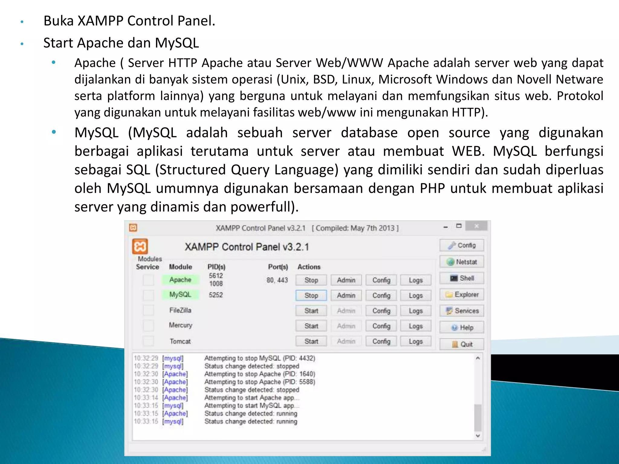• Buka XAMPP Control Panel.
• Start Apache dan MySQL
• Apache ( Server HTTP Apache atau Server Web/WWW Apache adalah server web yang dapat
dijalankan di banyak sistem operasi (Unix, BSD, Linux, Microsoft Windows dan Novell Netware
serta platform lainnya) yang berguna untuk melayani dan memfungsikan situs web. Protokol
yang digunakan untuk melayani fasilitas web/www ini mengunakan HTTP).
• MySQL (MySQL adalah sebuah server database open source yang digunakan
berbagai aplikasi terutama untuk server atau membuat WEB. MySQL berfungsi
sebagai SQL (Structured Query Language) yang dimiliki sendiri dan sudah diperluas
oleh MySQL umumnya digunakan bersamaan dengan PHP untuk membuat aplikasi
server yang dinamis dan powerfull).
 