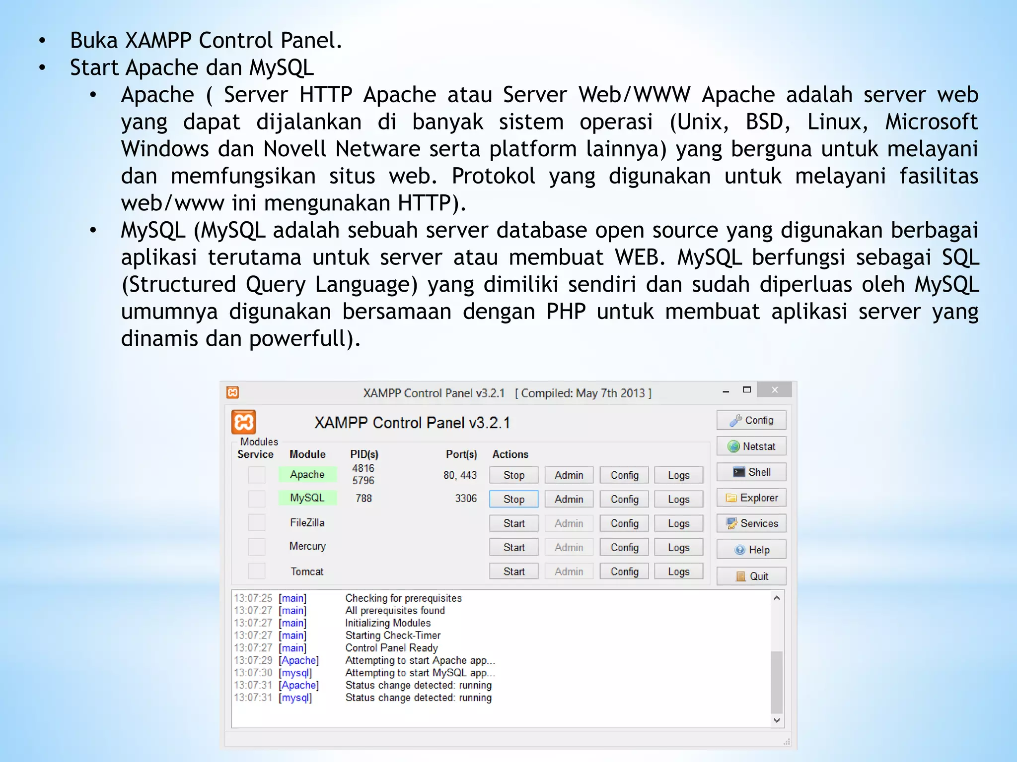• Buka XAMPP Control Panel.
• Start Apache dan MySQL
• Apache ( Server HTTP Apache atau Server Web/WWW Apache adalah server web
yang dapat dijalankan di banyak sistem operasi (Unix, BSD, Linux, Microsoft
Windows dan Novell Netware serta platform lainnya) yang berguna untuk melayani
dan memfungsikan situs web. Protokol yang digunakan untuk melayani fasilitas
web/www ini mengunakan HTTP).
• MySQL (MySQL adalah sebuah server database open source yang digunakan berbagai
aplikasi terutama untuk server atau membuat WEB. MySQL berfungsi sebagai SQL
(Structured Query Language) yang dimiliki sendiri dan sudah diperluas oleh MySQL
umumnya digunakan bersamaan dengan PHP untuk membuat aplikasi server yang
dinamis dan powerfull).
 