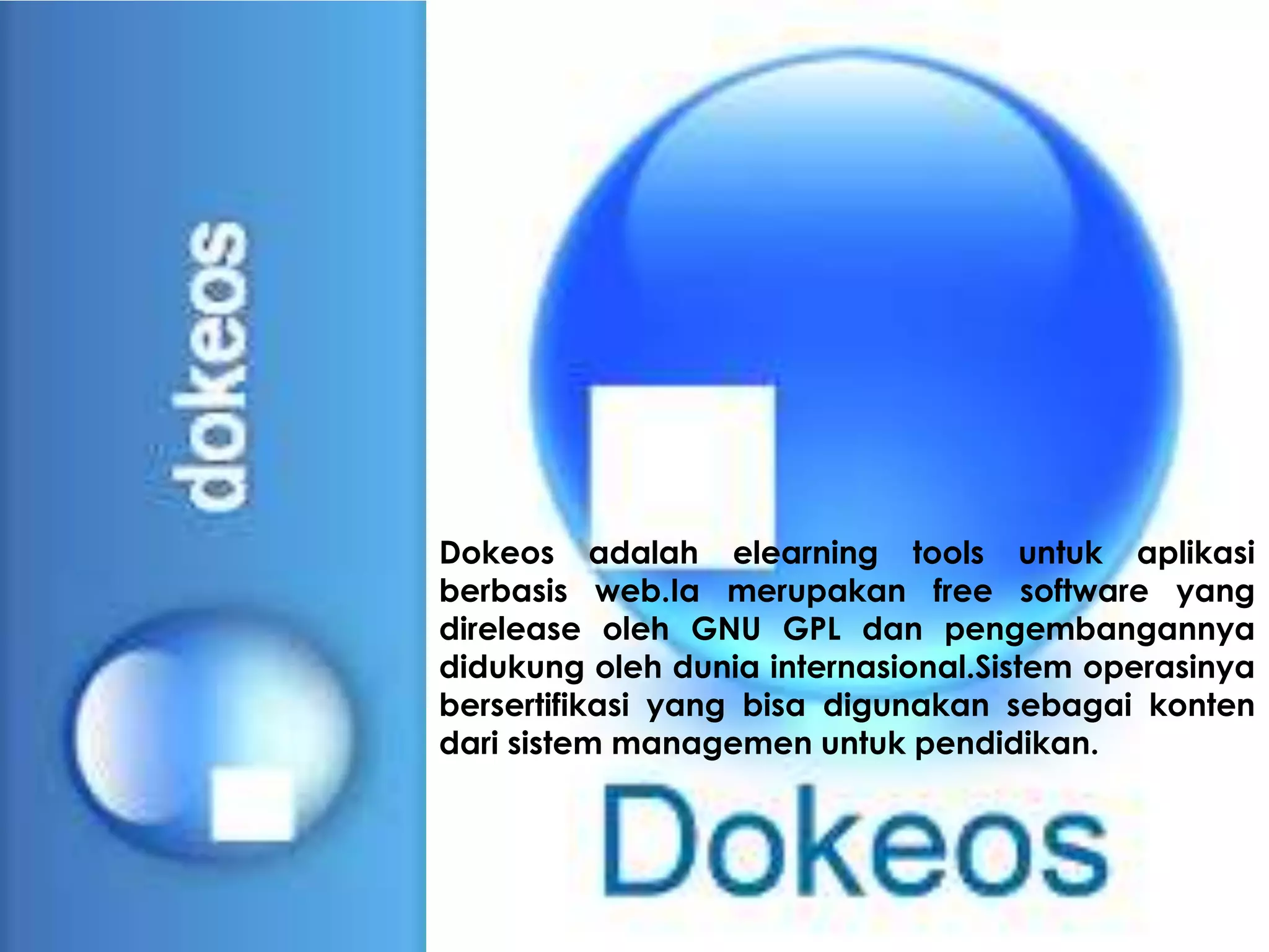 Dokeos adalah elearning tools untuk aplikasi
berbasis web.Ia merupakan free software yang
direlease oleh GNU GPL dan pengembangannya
didukung oleh dunia internasional.Sistem operasinya
bersertifikasi yang bisa digunakan sebagai konten
dari sistem managemen untuk pendidikan.
 