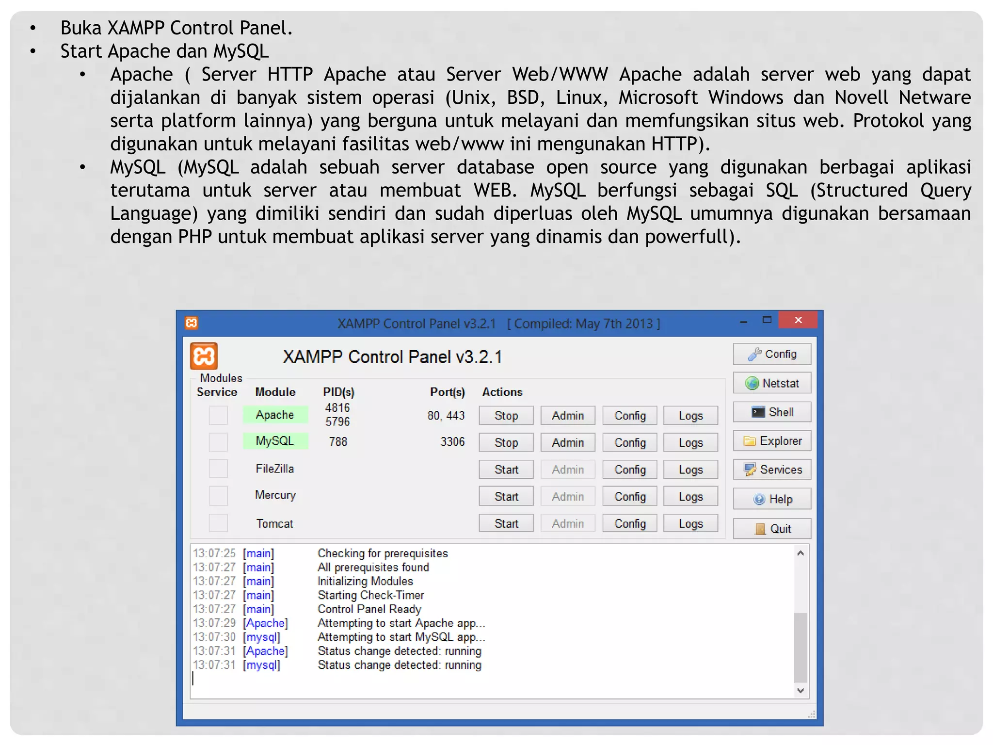 • Buka XAMPP Control Panel.
• Start Apache dan MySQL
• Apache ( Server HTTP Apache atau Server Web/WWW Apache adalah server web yang dapat
dijalankan di banyak sistem operasi (Unix, BSD, Linux, Microsoft Windows dan Novell Netware
serta platform lainnya) yang berguna untuk melayani dan memfungsikan situs web. Protokol yang
digunakan untuk melayani fasilitas web/www ini mengunakan HTTP).
• MySQL (MySQL adalah sebuah server database open source yang digunakan berbagai aplikasi
terutama untuk server atau membuat WEB. MySQL berfungsi sebagai SQL (Structured Query
Language) yang dimiliki sendiri dan sudah diperluas oleh MySQL umumnya digunakan bersamaan
dengan PHP untuk membuat aplikasi server yang dinamis dan powerfull).
 