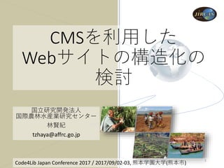 CMSを利用した
Webサイトの構造化の
検討
国立研究開発法人
国際農林水産業研究センター
林賢紀
tzhaya@affrc.go.jp
Code4Lib Japan Conference 2017 / 2017/09/02-03, 熊本学園大学(熊本市)
1
 