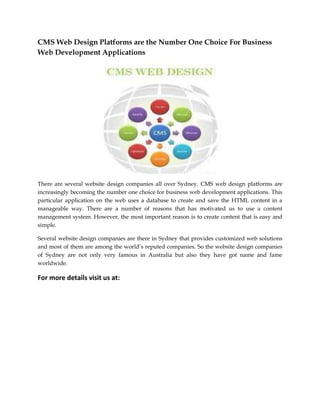 CMS Web Design Platforms are the Number One Choice For Business
Web Development Applications

There are several website design companies all over Sydney. CMS web design platforms are
increasingly becoming the number one choice for business web development applications. This
particular application on the web uses a database to create and save the HTML content in a
manageable way. There are a number of reasons that has motivated us to use a content
management system. However, the most important reason is to create content that is easy and
simple.
Several website design companies are there in Sydney that provides customized web solutions
and most of them are among the world’s reputed companies. So the website design companies
of Sydney are not only very famous in Australia but also they have got name and fame
worldwide.

For more details visit us at:

 