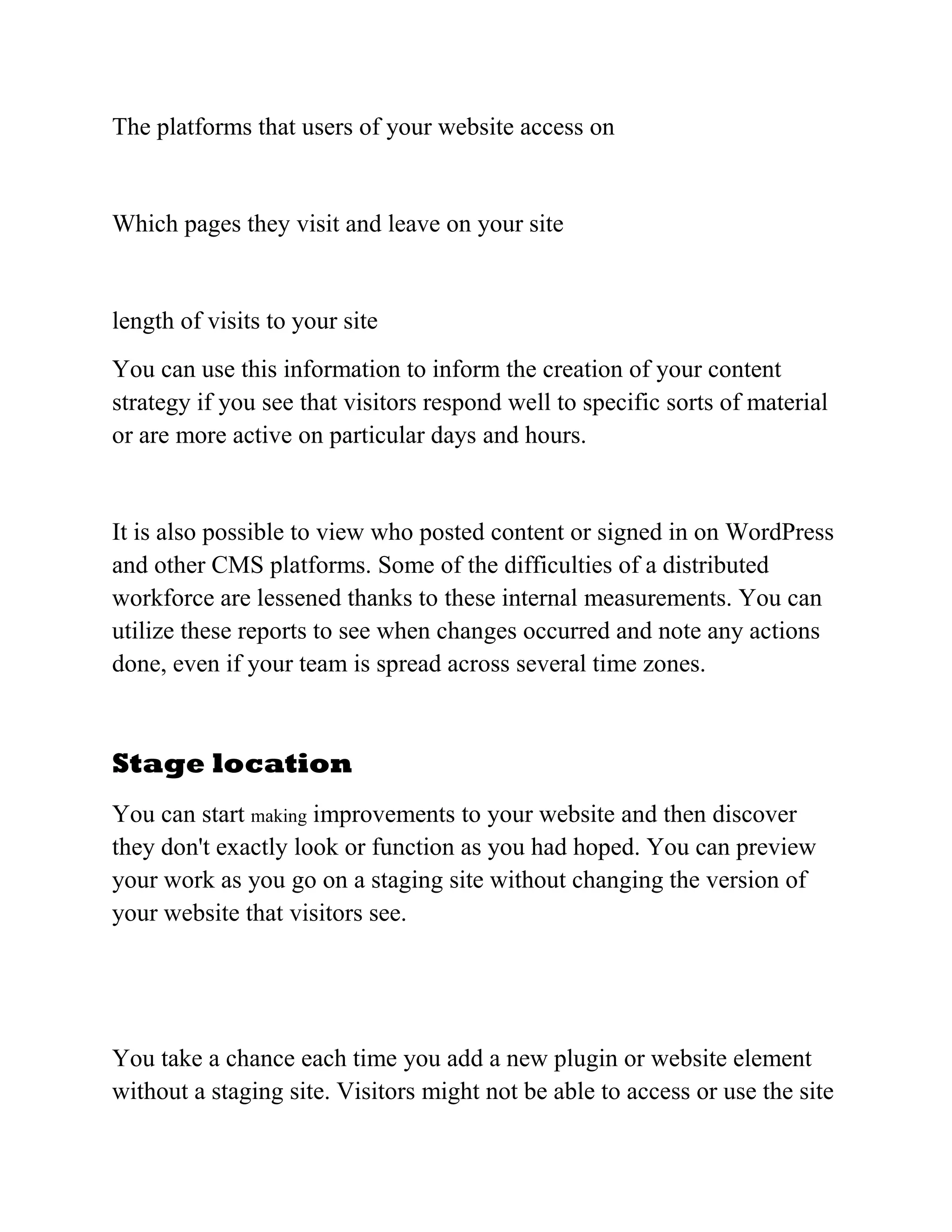 The platforms that users of your website access on
Which pages they visit and leave on your site
length of visits to your site
You can use this information to inform the creation of your content
strategy if you see that visitors respond well to specific sorts of material
or are more active on particular days and hours.
It is also possible to view who posted content or signed in on WordPress
and other CMS platforms. Some of the difficulties of a distributed
workforce are lessened thanks to these internal measurements. You can
utilize these reports to see when changes occurred and note any actions
done, even if your team is spread across several time zones.
Stage location
You can start making improvements to your website and then discover
they don't exactly look or function as you had hoped. You can preview
your work as you go on a staging site without changing the version of
your website that visitors see.
You take a chance each time you add a new plugin or website element
without a staging site. Visitors might not be able to access or use the site
 