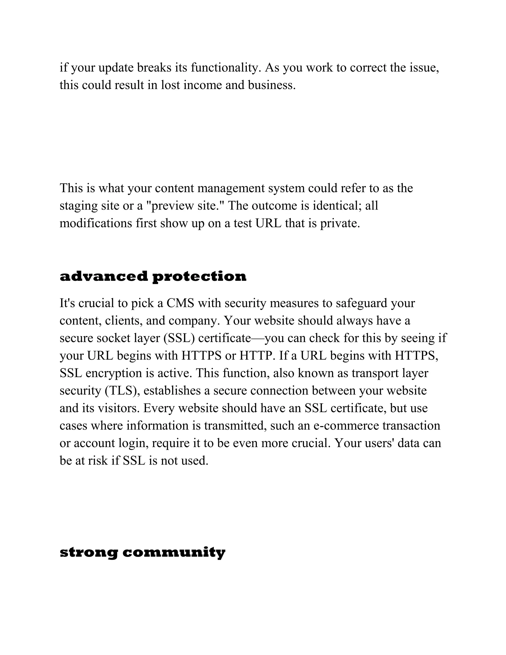 if your update breaks its functionality. As you work to correct the issue,
this could result in lost income and business.
This is what your content management system could refer to as the
staging site or a "preview site." The outcome is identical; all
modifications first show up on a test URL that is private.
advanced protection
It's crucial to pick a CMS with security measures to safeguard your
content, clients, and company. Your website should always have a
secure socket layer (SSL) certificate—you can check for this by seeing if
your URL begins with HTTPS or HTTP. If a URL begins with HTTPS,
SSL encryption is active. This function, also known as transport layer
security (TLS), establishes a secure connection between your website
and its visitors. Every website should have an SSL certificate, but use
cases where information is transmitted, such an e-commerce transaction
or account login, require it to be even more crucial. Your users' data can
be at risk if SSL is not used.
strong community
 