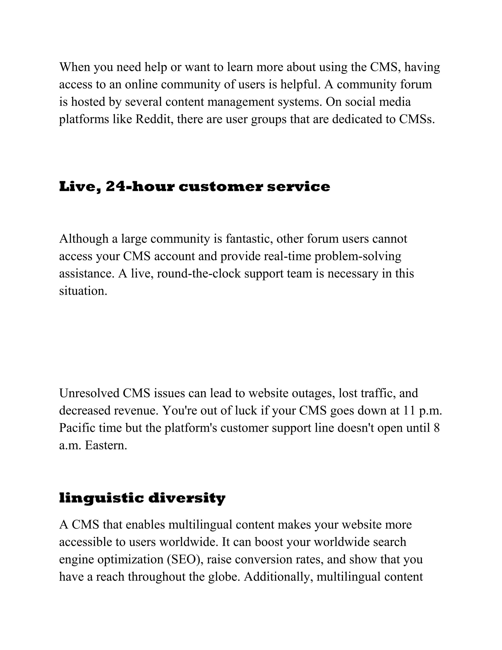 When you need help or want to learn more about using the CMS, having
access to an online community of users is helpful. A community forum
is hosted by several content management systems. On social media
platforms like Reddit, there are user groups that are dedicated to CMSs.
Live, 24-hour customer service
Although a large community is fantastic, other forum users cannot
access your CMS account and provide real-time problem-solving
assistance. A live, round-the-clock support team is necessary in this
situation.
Unresolved CMS issues can lead to website outages, lost traffic, and
decreased revenue. You're out of luck if your CMS goes down at 11 p.m.
Pacific time but the platform's customer support line doesn't open until 8
a.m. Eastern.
linguistic diversity
A CMS that enables multilingual content makes your website more
accessible to users worldwide. It can boost your worldwide search
engine optimization (SEO), raise conversion rates, and show that you
have a reach throughout the globe. Additionally, multilingual content
 