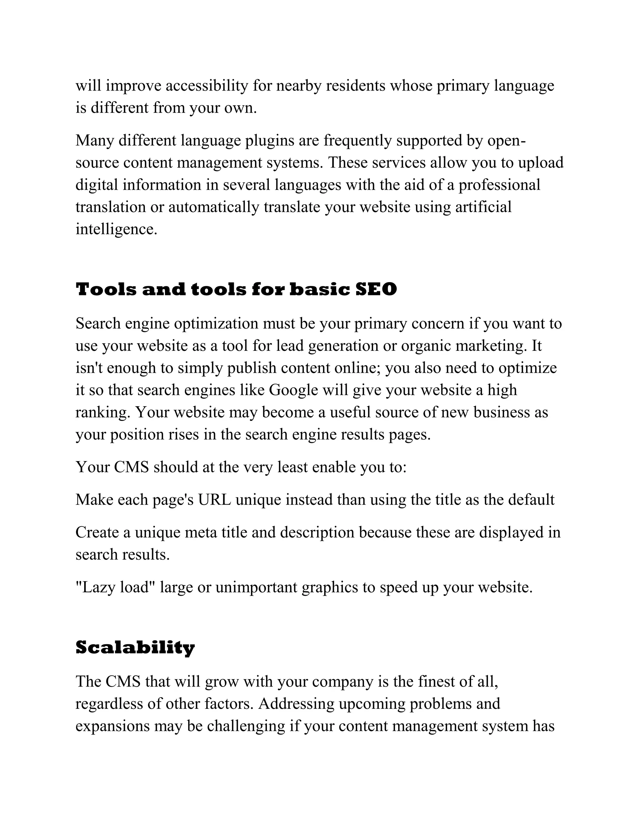 will improve accessibility for nearby residents whose primary language
is different from your own.
Many different language plugins are frequently supported by open-
source content management systems. These services allow you to upload
digital information in several languages with the aid of a professional
translation or automatically translate your website using artificial
intelligence.
Tools and tools for basic SEO
Search engine optimization must be your primary concern if you want to
use your website as a tool for lead generation or organic marketing. It
isn't enough to simply publish content online; you also need to optimize
it so that search engines like Google will give your website a high
ranking. Your website may become a useful source of new business as
your position rises in the search engine results pages.
Your CMS should at the very least enable you to:
Make each page's URL unique instead than using the title as the default
Create a unique meta title and description because these are displayed in
search results.
"Lazy load" large or unimportant graphics to speed up your website.
Scalability
The CMS that will grow with your company is the finest of all,
regardless of other factors. Addressing upcoming problems and
expansions may be challenging if your content management system has
 