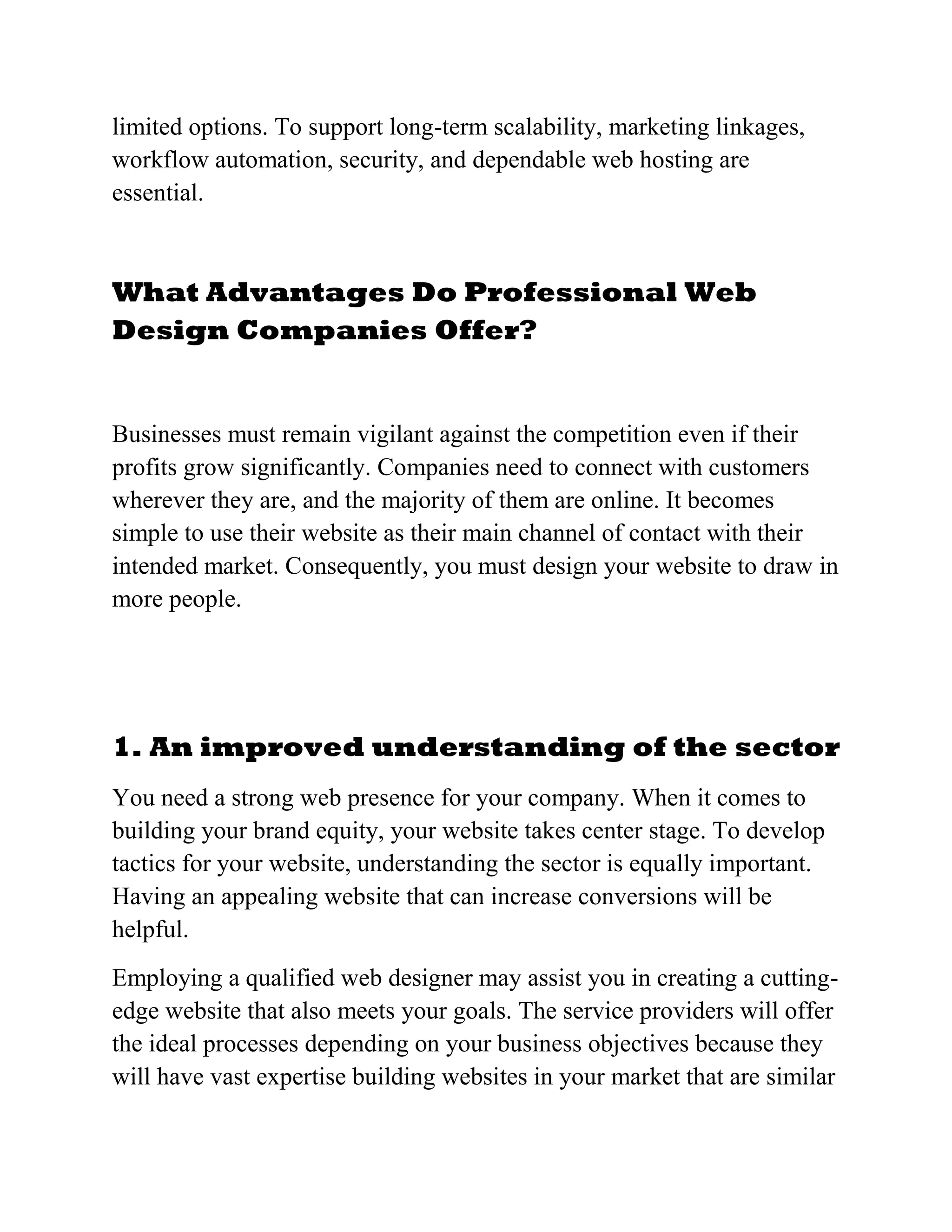 limited options. To support long-term scalability, marketing linkages,
workflow automation, security, and dependable web hosting are
essential.
What Advantages Do Professional Web
Design Companies Offer?
Businesses must remain vigilant against the competition even if their
profits grow significantly. Companies need to connect with customers
wherever they are, and the majority of them are online. It becomes
simple to use their website as their main channel of contact with their
intended market. Consequently, you must design your website to draw in
more people.
1. An improved understanding of the sector
You need a strong web presence for your company. When it comes to
building your brand equity, your website takes center stage. To develop
tactics for your website, understanding the sector is equally important.
Having an appealing website that can increase conversions will be
helpful.
Employing a qualified web designer may assist you in creating a cutting-
edge website that also meets your goals. The service providers will offer
the ideal processes depending on your business objectives because they
will have vast expertise building websites in your market that are similar
 