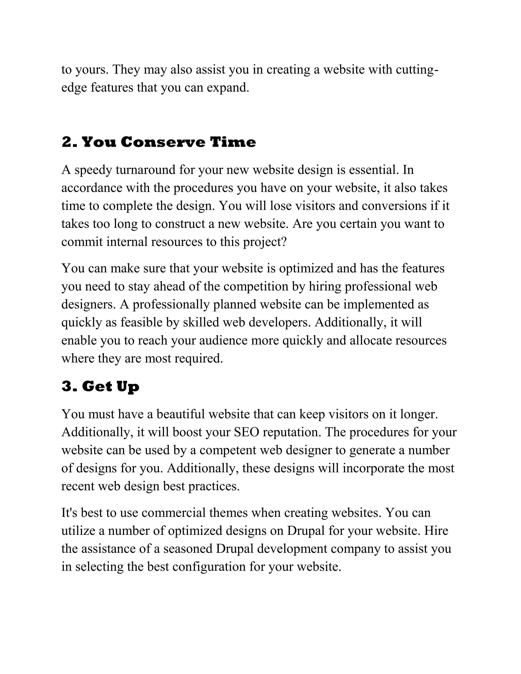 to yours. They may also assist you in creating a website with cutting-
edge features that you can expand.
2. You Conserve Time
A speedy turnaround for your new website design is essential. In
accordance with the procedures you have on your website, it also takes
time to complete the design. You will lose visitors and conversions if it
takes too long to construct a new website. Are you certain you want to
commit internal resources to this project?
You can make sure that your website is optimized and has the features
you need to stay ahead of the competition by hiring professional web
designers. A professionally planned website can be implemented as
quickly as feasible by skilled web developers. Additionally, it will
enable you to reach your audience more quickly and allocate resources
where they are most required.
3. Get Up
You must have a beautiful website that can keep visitors on it longer.
Additionally, it will boost your SEO reputation. The procedures for your
website can be used by a competent web designer to generate a number
of designs for you. Additionally, these designs will incorporate the most
recent web design best practices.
It's best to use commercial themes when creating websites. You can
utilize a number of optimized designs on Drupal for your website. Hire
the assistance of a seasoned Drupal development company to assist you
in selecting the best configuration for your website.
 