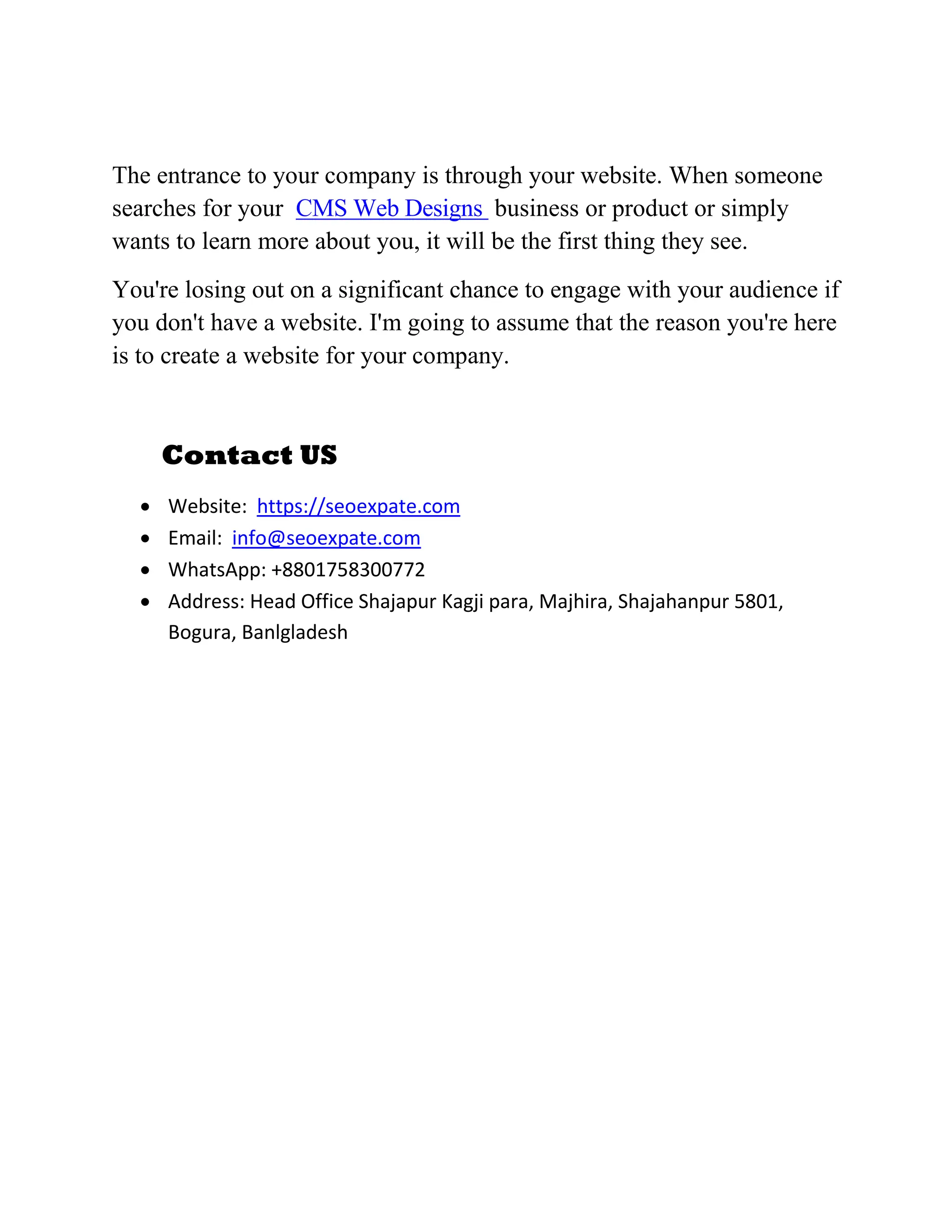 The entrance to your company is through your website. When someone
searches for your CMS Web Designs business or product or simply
wants to learn more about you, it will be the first thing they see.
You're losing out on a significant chance to engage with your audience if
you don't have a website. I'm going to assume that the reason you're here
is to create a website for your company.
Contact US
 Website: https://seoexpate.com
 Email: info@seoexpate.com
 WhatsApp: +8801758300772
 Address: Head Office Shajapur Kagji para, Majhira, Shajahanpur 5801,
Bogura, Banlgladesh
 