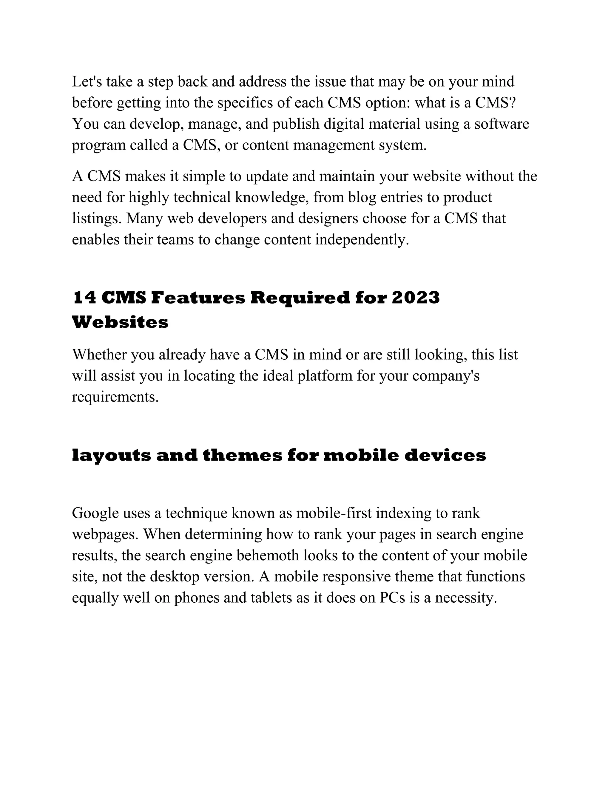Let's take a step back and address the issue that may be on your mind
before getting into the specifics of each CMS option: what is a CMS?
You can develop, manage, and publish digital material using a software
program called a CMS, or content management system.
A CMS makes it simple to update and maintain your website without the
need for highly technical knowledge, from blog entries to product
listings. Many web developers and designers choose for a CMS that
enables their teams to change content independently.
14 CMS Features Required for 2023
Websites
Whether you already have a CMS in mind or are still looking, this list
will assist you in locating the ideal platform for your company's
requirements.
layouts and themes for mobile devices
Google uses a technique known as mobile-first indexing to rank
webpages. When determining how to rank your pages in search engine
results, the search engine behemoth looks to the content of your mobile
site, not the desktop version. A mobile responsive theme that functions
equally well on phones and tablets as it does on PCs is a necessity.
 