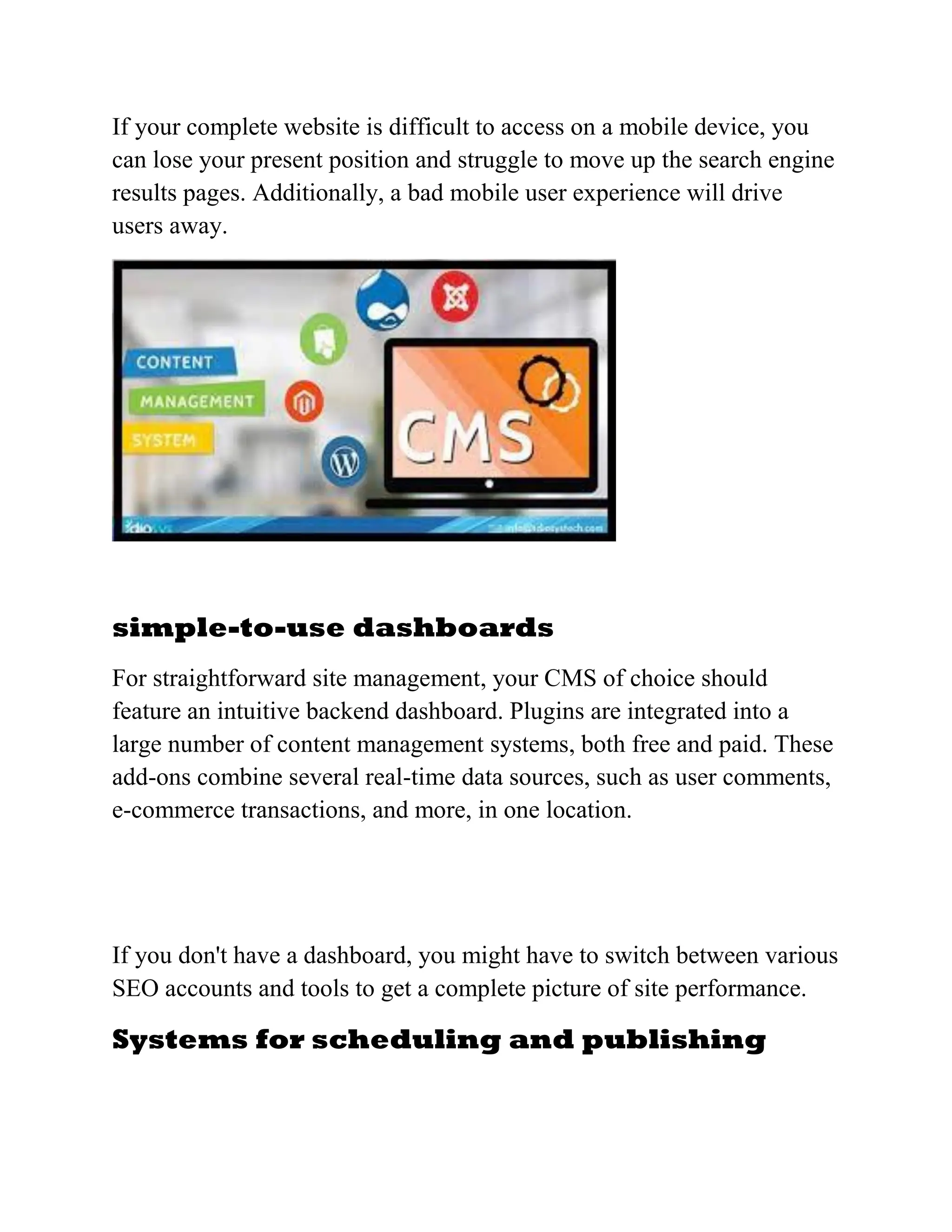 If your complete website is difficult to access on a mobile device, you
can lose your present position and struggle to move up the search engine
results pages. Additionally, a bad mobile user experience will drive
users away.
simple-to-use dashboards
For straightforward site management, your CMS of choice should
feature an intuitive backend dashboard. Plugins are integrated into a
large number of content management systems, both free and paid. These
add-ons combine several real-time data sources, such as user comments,
e-commerce transactions, and more, in one location.
If you don't have a dashboard, you might have to switch between various
SEO accounts and tools to get a complete picture of site performance.
Systems for scheduling and publishing
 