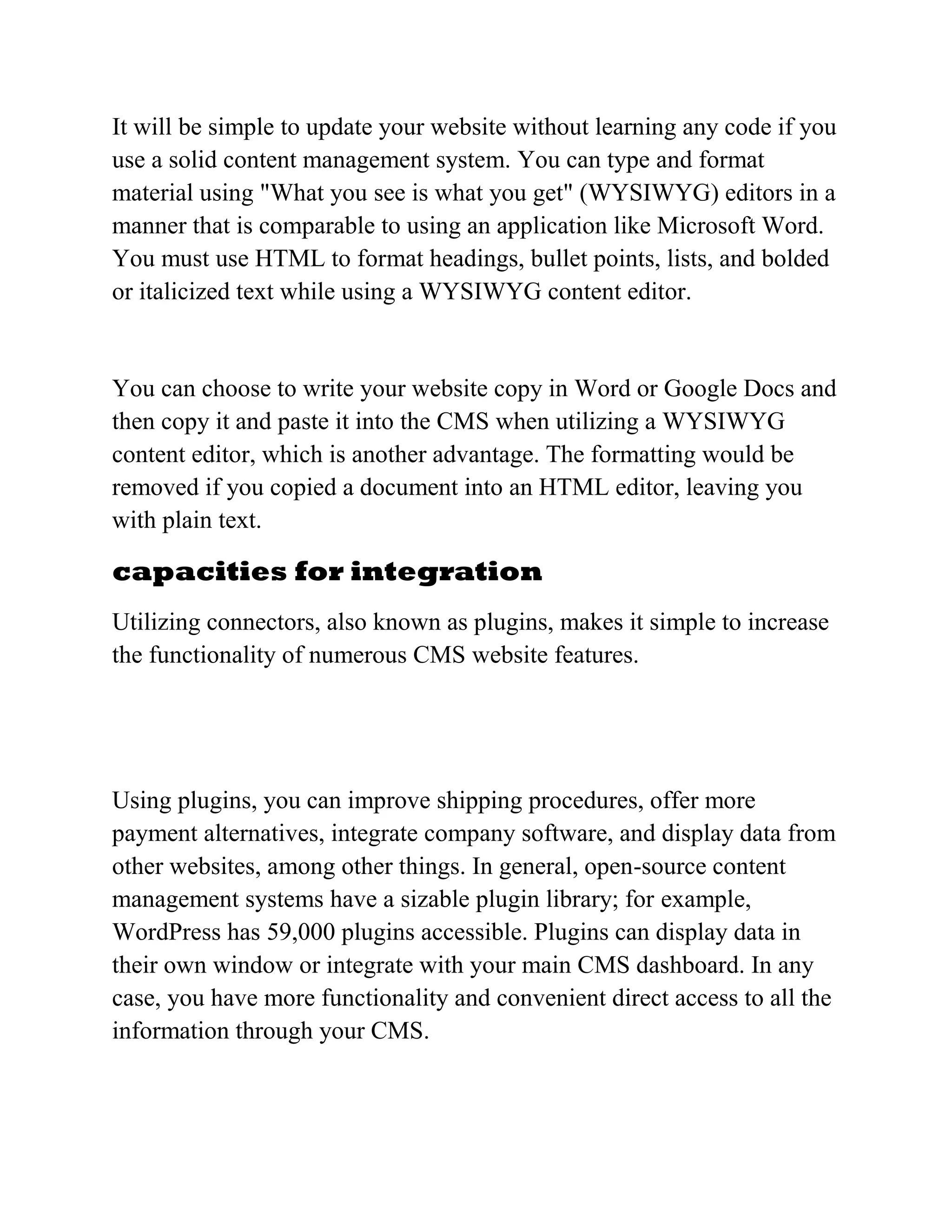 It will be simple to update your website without learning any code if you
use a solid content management system. You can type and format
material using "What you see is what you get" (WYSIWYG) editors in a
manner that is comparable to using an application like Microsoft Word.
You must use HTML to format headings, bullet points, lists, and bolded
or italicized text while using a WYSIWYG content editor.
You can choose to write your website copy in Word or Google Docs and
then copy it and paste it into the CMS when utilizing a WYSIWYG
content editor, which is another advantage. The formatting would be
removed if you copied a document into an HTML editor, leaving you
with plain text.
capacities for integration
Utilizing connectors, also known as plugins, makes it simple to increase
the functionality of numerous CMS website features.
Using plugins, you can improve shipping procedures, offer more
payment alternatives, integrate company software, and display data from
other websites, among other things. In general, open-source content
management systems have a sizable plugin library; for example,
WordPress has 59,000 plugins accessible. Plugins can display data in
their own window or integrate with your main CMS dashboard. In any
case, you have more functionality and convenient direct access to all the
information through your CMS.
 