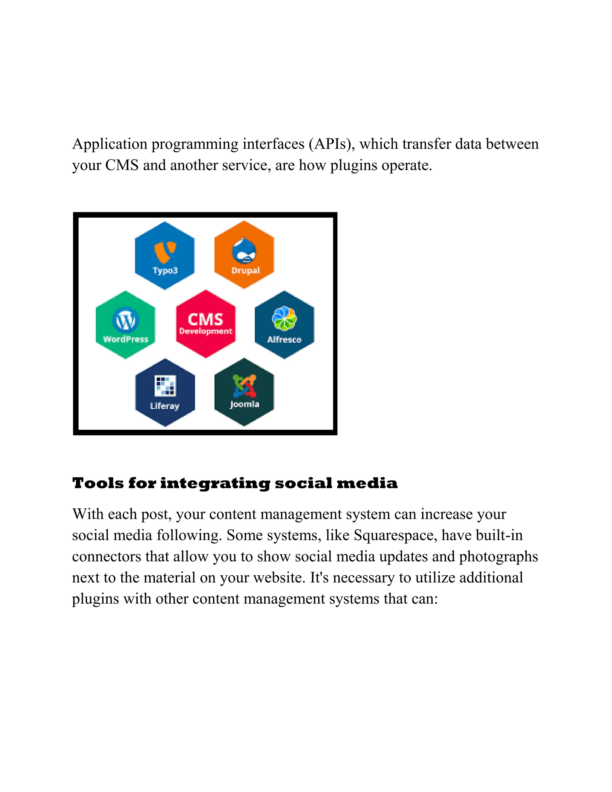 Application programming interfaces (APIs), which transfer data between
your CMS and another service, are how plugins operate.
Tools for integrating social media
With each post, your content management system can increase your
social media following. Some systems, like Squarespace, have built-in
connectors that allow you to show social media updates and photographs
next to the material on your website. It's necessary to utilize additional
plugins with other content management systems that can:
 