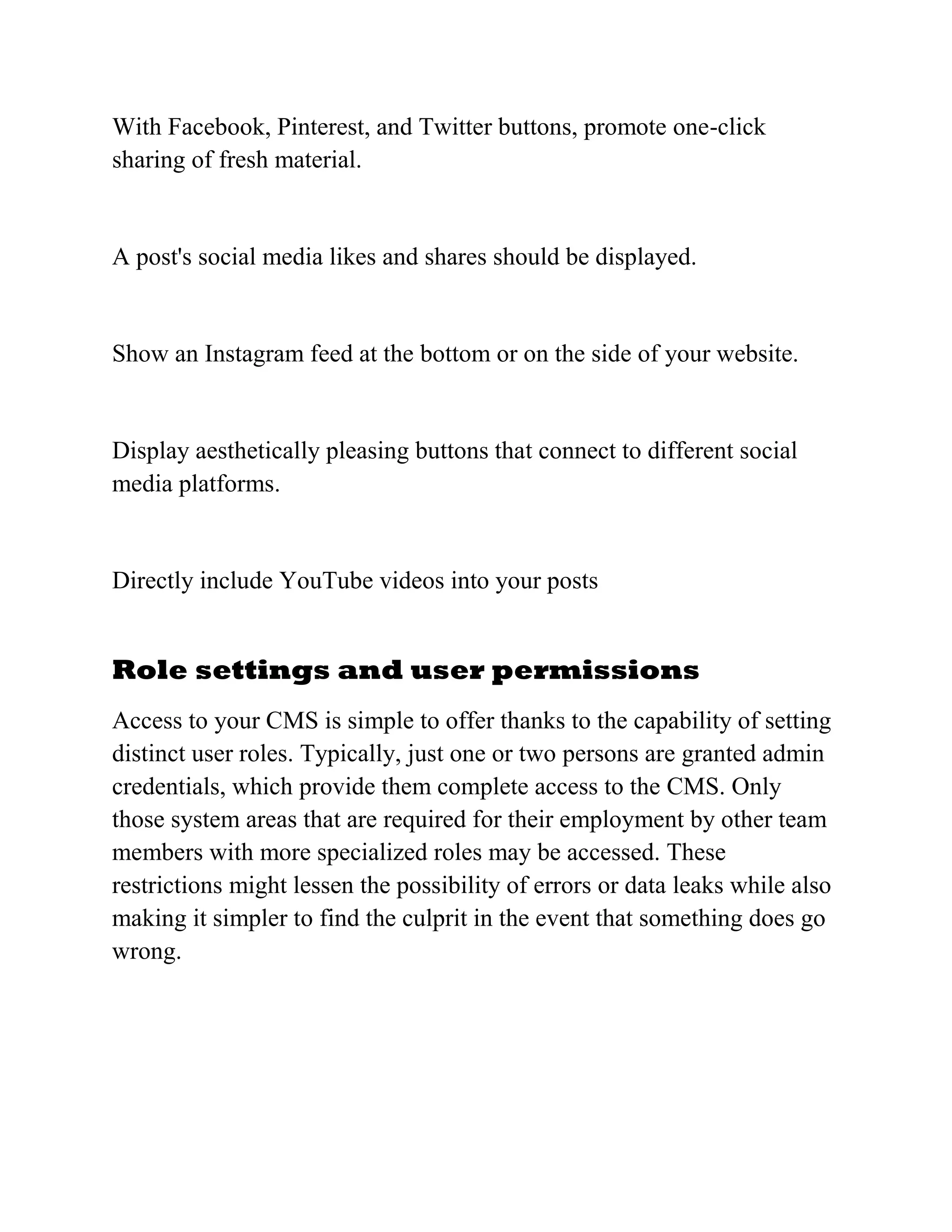 With Facebook, Pinterest, and Twitter buttons, promote one-click
sharing of fresh material.
A post's social media likes and shares should be displayed.
Show an Instagram feed at the bottom or on the side of your website.
Display aesthetically pleasing buttons that connect to different social
media platforms.
Directly include YouTube videos into your posts
Role settings and user permissions
Access to your CMS is simple to offer thanks to the capability of setting
distinct user roles. Typically, just one or two persons are granted admin
credentials, which provide them complete access to the CMS. Only
those system areas that are required for their employment by other team
members with more specialized roles may be accessed. These
restrictions might lessen the possibility of errors or data leaks while also
making it simpler to find the culprit in the event that something does go
wrong.
 