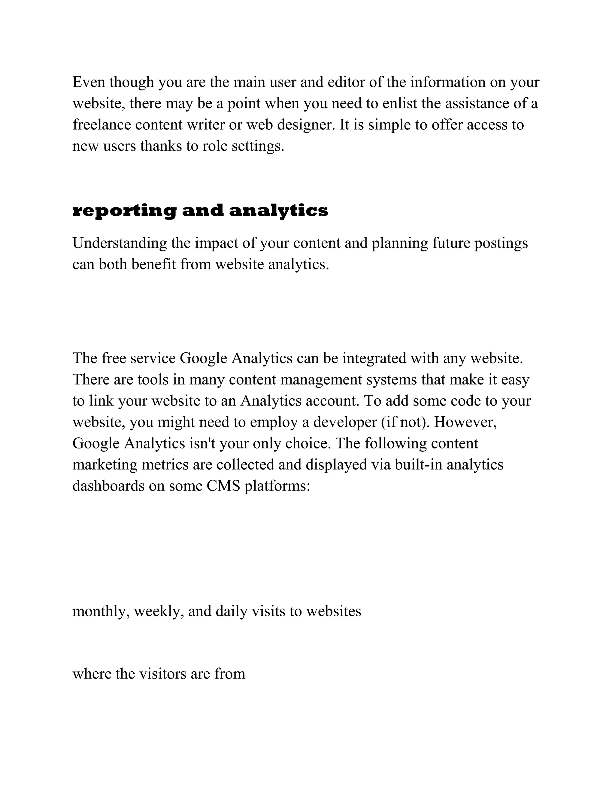 Even though you are the main user and editor of the information on your
website, there may be a point when you need to enlist the assistance of a
freelance content writer or web designer. It is simple to offer access to
new users thanks to role settings.
reporting and analytics
Understanding the impact of your content and planning future postings
can both benefit from website analytics.
The free service Google Analytics can be integrated with any website.
There are tools in many content management systems that make it easy
to link your website to an Analytics account. To add some code to your
website, you might need to employ a developer (if not). However,
Google Analytics isn't your only choice. The following content
marketing metrics are collected and displayed via built-in analytics
dashboards on some CMS platforms:
monthly, weekly, and daily visits to websites
where the visitors are from
 