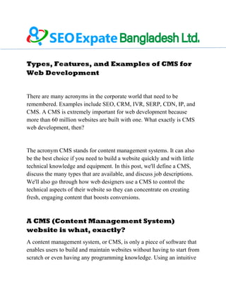 Types, Features, and Examples of CMS for
Web Development
There are many acronyms in the corporate world that need to be
remembered. Examples include SEO, CRM, IVR, SERP, CDN, IP, and
CMS. A CMS is extremely important for web development because
more than 60 million websites are built with one. What exactly is CMS
web development, then?
The acronym CMS stands for content management systems. It can also
be the best choice if you need to build a website quickly and with little
technical knowledge and equipment. In this post, we'll define a CMS,
discuss the many types that are available, and discuss job descriptions.
We'll also go through how web designers use a CMS to control the
technical aspects of their website so they can concentrate on creating
fresh, engaging content that boosts conversions.
A CMS (Content Management System)
website is what, exactly?
A content management system, or CMS, is only a piece of software that
enables users to build and maintain websites without having to start from
scratch or even having any programming knowledge. Using an intuitive
 
