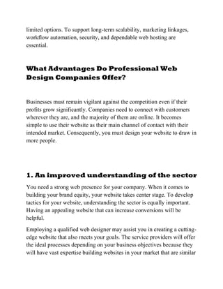 limited options. To support long-term scalability, marketing linkages,
workflow automation, security, and dependable web hosting are
essential.
What Advantages Do Professional Web
Design Companies Offer?
Businesses must remain vigilant against the competition even if their
profits grow significantly. Companies need to connect with customers
wherever they are, and the majority of them are online. It becomes
simple to use their website as their main channel of contact with their
intended market. Consequently, you must design your website to draw in
more people.
1. An improved understanding of the sector
You need a strong web presence for your company. When it comes to
building your brand equity, your website takes center stage. To develop
tactics for your website, understanding the sector is equally important.
Having an appealing website that can increase conversions will be
helpful.
Employing a qualified web designer may assist you in creating a cutting-
edge website that also meets your goals. The service providers will offer
the ideal processes depending on your business objectives because they
will have vast expertise building websites in your market that are similar
 