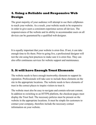 4. Using a Reliable and Responsive Web
Design
The great majority of your audience will attempt to use their cellphones
to reach your website. As a result, your website needs to be responsive
in order to give users a consistent experience across all devices. The
responsiveness of the website and its ability to accommodate users on all
devices can be guaranteed by a qualified web designer.
It is equally important that your website is error-free. If not, it can take
enough time to fix them. Prior to going live, a professional designer will
test the site using best practices to make sure it is error-free. They can
also offer continuous services for website support and maintenance.
5. It will have Enough Trust Elements
The website needs to have enough trustworthy elements to support its
reputation. Professionals will take care to include these elements on the
site in the appropriate locations. The website needs to have elements of
trust in the correct places to inspire visitors to trust it.
The website must also be easy to navigate and contain relevant content.
In addition to switching to an HTTPS platform, the checkout pages must
display the Trust Seal. The necessary policies must be present on the
website in the appropriate locations. It must be simple for customers to
contact your company, therefore include the necessary contact
information on your website.
 