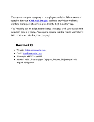 The entrance to your company is through your website. When someone
searches for your CMS Web Designs business or product or simply
wants to learn more about you, it will be the first thing they see.
You're losing out on a significant chance to engage with your audience if
you don't have a website. I'm going to assume that the reason you're here
is to create a website for your company.
Contact US
 Website: https://seoexpate.com
 Email: info@seoexpate.com
 WhatsApp: +8801758300772
 Address: Head Office Shajapur Kagji para, Majhira, Shajahanpur 5801,
Bogura, Banlgladesh
 
