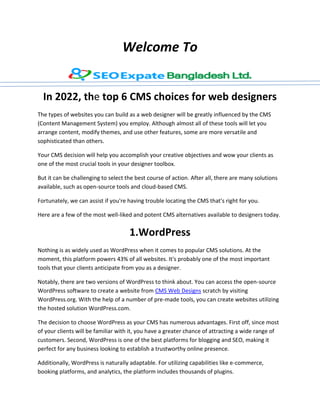Welcome To
In 2022, the top 6 CMS choices for web designers
The types of websites you can build as a web designer will be greatly influenced by the CMS
(Content Management System) you employ. Although almost all of these tools will let you
arrange content, modify themes, and use other features, some are more versatile and
sophisticated than others.
Your CMS decision will help you accomplish your creative objectives and wow your clients as
one of the most crucial tools in your designer toolbox.
But it can be challenging to select the best course of action. After all, there are many solutions
available, such as open-source tools and cloud-based CMS.
Fortunately, we can assist if you're having trouble locating the CMS that's right for you.
Here are a few of the most well-liked and potent CMS alternatives available to designers today.
1.WordPress
Nothing is as widely used as WordPress when it comes to popular CMS solutions. At the
moment, this platform powers 43% of all websites. It's probably one of the most important
tools that your clients anticipate from you as a designer.
Notably, there are two versions of WordPress to think about. You can access the open-source
WordPress software to create a website from CMS Web Designs scratch by visiting
WordPress.org. With the help of a number of pre-made tools, you can create websites utilizing
the hosted solution WordPress.com.
The decision to choose WordPress as your CMS has numerous advantages. First off, since most
of your clients will be familiar with it, you have a greater chance of attracting a wide range of
customers. Second, WordPress is one of the best platforms for blogging and SEO, making it
perfect for any business looking to establish a trustworthy online presence.
Additionally, WordPress is naturally adaptable. For utilizing capabilities like e-commerce,
booking platforms, and analytics, the platform includes thousands of plugins.
 