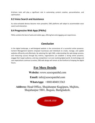 AI-driven tools will play a significant role in automating content creation, personalization, and
optimization.
8.3 Voice Search and Assistance
As voice-activated devices become more prevalent, CMS platforms will adapt to accommodate voice
search and interaction.
8.4 Progressive Web Apps (PWAs)
PWAs combine the best of web and mobile apps, offering fast and engaging user experiences.
Conclusion
In the digital landscape, a well-designed website is the cornerstone of a successful online presence.
Content Management Systems empower businesses and individuals to create, manage, and update
websites efficiently and effectively. By selecting the right CMS, understanding the web design process,
and measuring success through key metrics, organizations can establish a strong online presence,
engage their target audience, and stay competitive in an ever-evolving digital world. As technology and
user expectations continue to evolve, CMS web design will remain at the forefront of shaping the digital
future.
For More Details
Website: www.seoexpatebd.com
Email: info@seoexpatebd.com
WhatsApp: +8801404013363
Address: Head Office, Shajahanpur Kagjipara, Majhira,
Shajahanpur 5801, Bogura, Banlgladesh.
Thank You
 