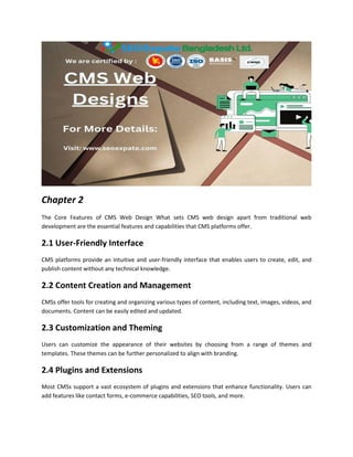 Chapter 2
The Core Features of CMS Web Design What sets CMS web design apart from traditional web
development are the essential features and capabilities that CMS platforms offer.
2.1 User-Friendly Interface
CMS platforms provide an intuitive and user-friendly interface that enables users to create, edit, and
publish content without any technical knowledge.
2.2 Content Creation and Management
CMSs offer tools for creating and organizing various types of content, including text, images, videos, and
documents. Content can be easily edited and updated.
2.3 Customization and Theming
Users can customize the appearance of their websites by choosing from a range of themes and
templates. These themes can be further personalized to align with branding.
2.4 Plugins and Extensions
Most CMSs support a vast ecosystem of plugins and extensions that enhance functionality. Users can
add features like contact forms, e-commerce capabilities, SEO tools, and more.
 