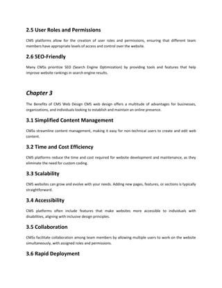 2.5 User Roles and Permissions
CMS platforms allow for the creation of user roles and permissions, ensuring that different team
members have appropriate levels of access and control over the website.
2.6 SEO-Friendly
Many CMSs prioritize SEO (Search Engine Optimization) by providing tools and features that help
improve website rankings in search engine results.
Chapter 3
The Benefits of CMS Web Design CMS web design offers a multitude of advantages for businesses,
organizations, and individuals looking to establish and maintain an online presence.
3.1 Simplified Content Management
CMSs streamline content management, making it easy for non-technical users to create and edit web
content.
3.2 Time and Cost Efficiency
CMS platforms reduce the time and cost required for website development and maintenance, as they
eliminate the need for custom coding.
3.3 Scalability
CMS websites can grow and evolve with your needs. Adding new pages, features, or sections is typically
straightforward.
3.4 Accessibility
CMS platforms often include features that make websites more accessible to individuals with
disabilities, aligning with inclusive design principles.
3.5 Collaboration
CMSs facilitate collaboration among team members by allowing multiple users to work on the website
simultaneously, with assigned roles and permissions.
3.6 Rapid Deployment
 
