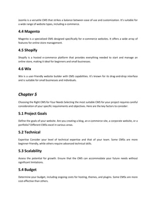 Joomla is a versatile CMS that strikes a balance between ease of use and customization. It's suitable for
a wide range of website types, including e-commerce.
4.4 Magento
Magento is a specialized CMS designed specifically for e-commerce websites. It offers a wide array of
features for online store management.
4.5 Shopify
Shopify is a hosted e-commerce platform that provides everything needed to start and manage an
online store, making it ideal for beginners and small businesses.
4.6 Wix
Wix is a user-friendly website builder with CMS capabilities. It's known for its drag-and-drop interface
and is suitable for small businesses and individuals.
Chapter 5
Choosing the Right CMS for Your Needs Selecting the most suitable CMS for your project requires careful
consideration of your specific requirements and objectives. Here are the key factors to consider:
5.1 Project Goals
Define the goals of your website. Are you creating a blog, an e-commerce site, a corporate website, or a
portfolio? Different CMSs excel in various areas.
5.2 Technical
Expertise Consider your level of technical expertise and that of your team. Some CMSs are more
beginner-friendly, while others require advanced technical skills.
5.3 Scalability
Assess the potential for growth. Ensure that the CMS can accommodate your future needs without
significant limitations.
5.4 Budget
Determine your budget, including ongoing costs for hosting, themes, and plugins. Some CMSs are more
cost-effective than others.
 