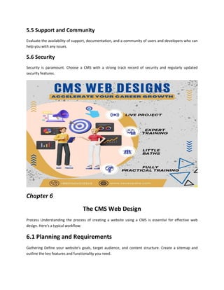 5.5 Support and Community
Evaluate the availability of support, documentation, and a community of users and developers who can
help you with any issues.
5.6 Security
Security is paramount. Choose a CMS with a strong track record of security and regularly updated
security features.
Chapter 6
The CMS Web Design
Process Understanding the process of creating a website using a CMS is essential for effective web
design. Here's a typical workflow:
6.1 Planning and Requirements
Gathering Define your website's goals, target audience, and content structure. Create a sitemap and
outline the key features and functionality you need.
 