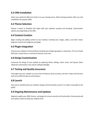 6.2 CMS Installation
Select your preferred CMS and install it on your hosting server. Most hosting providers offer one-click
installations for popular CMSs.
6.3 Theme Selection
Choose a theme or template that aligns with your website's purpose and branding. Customization
options vary depending on the CMS.
6.4 Content Creation
Begin creating and adding content to your website, including text, images, videos, and other media.
Organize content into categories and pages.
6.5 Plugin Integration
Enhance your website's functionality by installing and configuring plugins or extensions. This can include
SEO tools, contact forms, e-commerce features, and more.
6.6 Design Customization
Customize the design of your website by adjusting theme settings, colors, fonts, and layouts. More
advanced customization may require coding knowledge.
6.7 Testing and Quality Assurance
Thoroughly test your website to ensure that all features work correctly, and that it looks and functions
well across different devices and browsers.
6.8 Launch
Once you're satisfied with your website's design and functionality, launch it to make it accessible to the
public.
6.9 Ongoing Maintenance and Updates
Regularly update your CMS, themes, and plugins to ensure security and functionality. Continuously add
and update content to keep your website fresh.
 