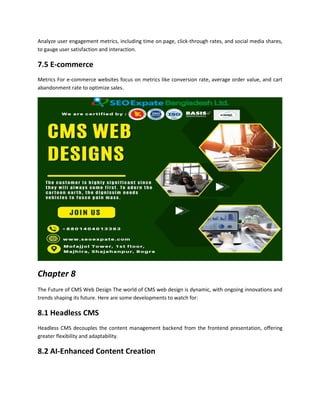 Analyze user engagement metrics, including time on page, click-through rates, and social media shares,
to gauge user satisfaction and interaction.
7.5 E-commerce
Metrics For e-commerce websites focus on metrics like conversion rate, average order value, and cart
abandonment rate to optimize sales.
Chapter 8
The Future of CMS Web Design The world of CMS web design is dynamic, with ongoing innovations and
trends shaping its future. Here are some developments to watch for:
8.1 Headless CMS
Headless CMS decouples the content management backend from the frontend presentation, offering
greater flexibility and adaptability.
8.2 AI-Enhanced Content Creation
 