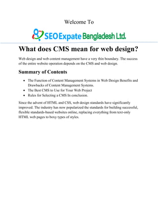 Welcome To
What does CMS mean for web design?
Web design and web content management have a very thin boundary. The success
of the entire website operation depends on the CMS and web design.
Summary of Contents
 The Function of Content Management Systems in Web Design Benefits and
Drawbacks of Content Management Systems.
 The Best CMS to Use for Your Web Project
 Rules for Selecting a CMS In conclusion.
Since the advent of HTML and CSS, web design standards have significantly
improved. The industry has now popularized the standards for building successful,
flexible standards-based websites online, replacing everything from text-only
HTML web pages to boxy types of styles.
 