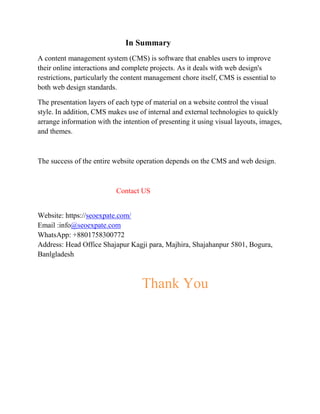 In Summary
A content management system (CMS) is software that enables users to improve
their online interactions and complete projects. As it deals with web design's
restrictions, particularly the content management chore itself, CMS is essential to
both web design standards.
The presentation layers of each type of material on a website control the visual
style. In addition, CMS makes use of internal and external technologies to quickly
arrange information with the intention of presenting it using visual layouts, images,
and themes.
The success of the entire website operation depends on the CMS and web design.
Contact US
Website: https://seoexpate.com/
Email :info@seoexpate.com
WhatsApp: +8801758300772
Address: Head Office Shajapur Kagji para, Majhira, Shajahanpur 5801, Bogura,
Banlgladesh
Thank You
 