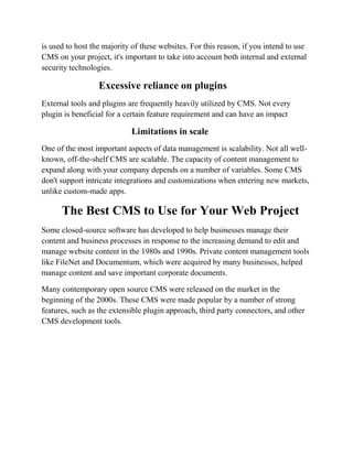 is used to host the majority of these websites. For this reason, if you intend to use
CMS on your project, it's important to take into account both internal and external
security technologies.
Excessive reliance on plugins
External tools and plugins are frequently heavily utilized by CMS. Not every
plugin is beneficial for a certain feature requirement and can have an impact
Limitations in scale
One of the most important aspects of data management is scalability. Not all well-
known, off-the-shelf CMS are scalable. The capacity of content management to
expand along with your company depends on a number of variables. Some CMS
don't support intricate integrations and customizations when entering new markets,
unlike custom-made apps.
The Best CMS to Use for Your Web Project
Some closed-source software has developed to help businesses manage their
content and business processes in response to the increasing demand to edit and
manage website content in the 1980s and 1990s. Private content management tools
like FileNet and Documentum, which were acquired by many businesses, helped
manage content and save important corporate documents.
Many contemporary open source CMS were released on the market in the
beginning of the 2000s. These CMS were made popular by a number of strong
features, such as the extensible plugin approach, third party connectors, and other
CMS development tools.
 