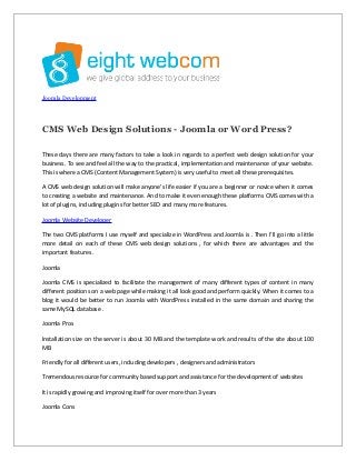 Joomla Development

CMS Web Design Solutions - Joomla or Word Press?
These days there are many factors to take a look in regards to a perfect web design solution for your
business. To see and feel all the way to the practical, implementation and maintenance of your website.
This is where a CMS (Content Management System) is very useful to meet all these prerequisites.
A CMS web design solution will make anyone's life easier if you are a beginner or novice when it comes
to creating a website and maintenance. And to make it even enough these platforms CMS comes with a
lot of plugins, including plugins for better SEO and many more features.
Joomla Website Developer
The two CMS platforms I use myself and specialize in WordPress and Joomla is . Then I'll go into a little
more detail on each of these CMS web design solutions , for which there are advantages and the
important features .
Joomla
Joomla CMS is specialized to facilitate the management of many different types of content in many
different positions on a web page while making it all look good and perform quickly. When it comes to a
blog it would be better to run Joomla with WordPress installed in the same domain and sharing the
same MySQL database .
Joomla Pros
Installation size on the server is about 30 MB and the template work and results of the site about 100
MB
Friendly for all different users, including developers , designers and administrators
Tremendous resource for community based support and assistance for the development of websites
It is rapidly growing and improving itself for over more than 3 years
Joomla Cons

 