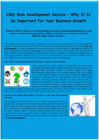 CMS Web Development Service – Why It Is
        So Important For Your Business Growth

“Custom CMS can help you in brand building, business promoting and targeting a large
   number of audiences by generating, editing, removing or arranging contents in
                        different pages of your website.”



As a business owner, you can possess a website for your business promotion, but it is not being sufficient
enough in recent days to survive in the rat race with the horde of websites, generating day by day. CMS web
development or Content Management System can help you a lot in the matter of upgrading and updating of
your web pages for a smoother sustainability of your website as well as your business. CMS can help you in
brand building, business promoting and targeting a large number of audiences by generating, editing, removing
or arranging contents in different pages of your website. Along with this, you can modify any image or text of
your website in your own by the help of user friendly CMS website design technique.

How CMS web development service helps to improve your websites

                                  In the web pages of any website, content is the main thing which does matter
                                  in bringing the ranking of that specific website through a search engine. CMS
                                  primarily offers techniques related to creation, publish and making
                                  documentation of the content on any specific webpage. This service allows
                                  you to make required changes in your website content for upgrading the
                                  prospective specifications of your web pages for attraction of the quality
                                  audiences and doing necessary alteration for latest interface that can
                                  enhance the effectiveness of your website. You can intimate the audience
                                  with the latest business reflection, updated news, upcoming and running
                                  projects etc. without interrupting the functionalities of the fundamentals of
your website. To make your web page a search engine friendly and to lure a load of traffic to your website by the
unique and easy navigating features of CMS, you can really make a cost effective deal.

Factors to be think about prior to contact a CMS web development
provider

Before choosing a CMS provider you have to consider some necessary factors to
engage with a practical, secure, creative and reliable provider. You should opt
for a provider who offers prominent and excellent content management services
to the customers at a reasonable price. A good technical support is also one of
the most essential factors to consider while choosing like nature service
providers. Go for such a provider, who is reliable and reputed in the CMS
market and also take the initiative in knowing about their experience in the field
of website development.
 