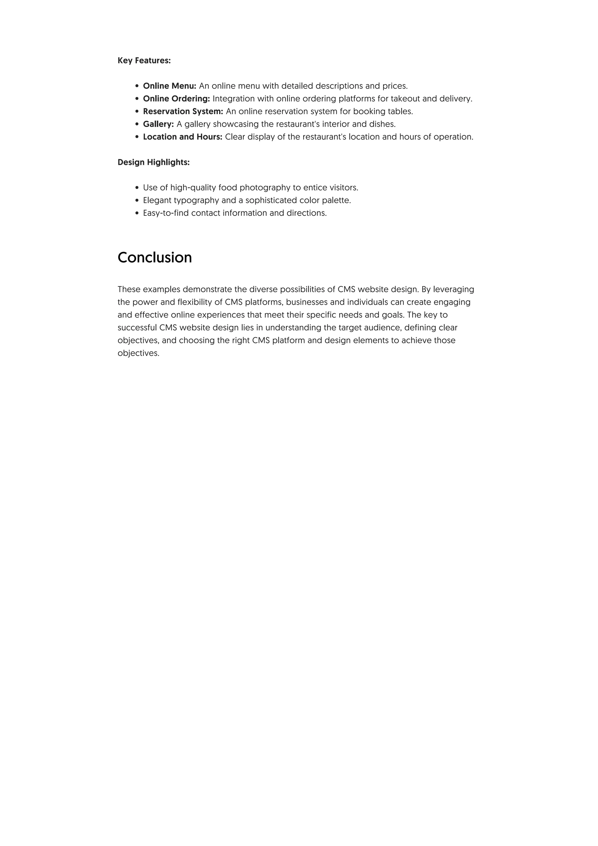 Key Features:
• Online Menu: An online menu with detailed descriptions and prices.
• Online Ordering: Integration with online ordering platforms for takeout and delivery.
• Reservation System: An online reservation system for booking tables.
• Gallery: A gallery showcasing the restaurant's interior and dishes.
• Location and Hours: Clear display of the restaurant's location and hours of operation.
Design Highlights:
• Use of high-quality food photography to entice visitors.
• Elegant typography and a sophisticated color palette.
• Easy-to-find contact information and directions.
Conclusion
These examples demonstrate the diverse possibilities of CMS website design. By leveraging
the power and flexibility of CMS platforms, businesses and individuals can create engaging
and effective online experiences that meet their specific needs and goals. The key to
successful CMS website design lies in understanding the target audience, defining clear
objectives, and choosing the right CMS platform and design elements to achieve those
objectives.
 