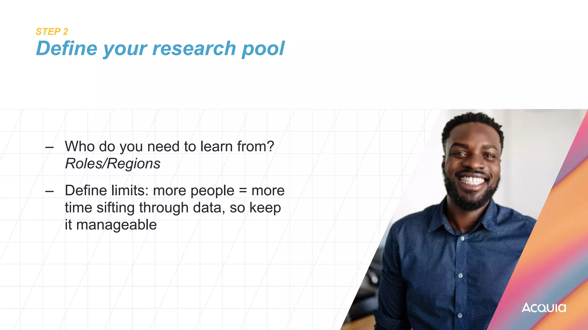 STEP 2
 
Define your research pool
– Who do you need to learn from?
 
Roles/Regions


– Define limits: more people = more
time sifting through data, so keep
it manageable
 