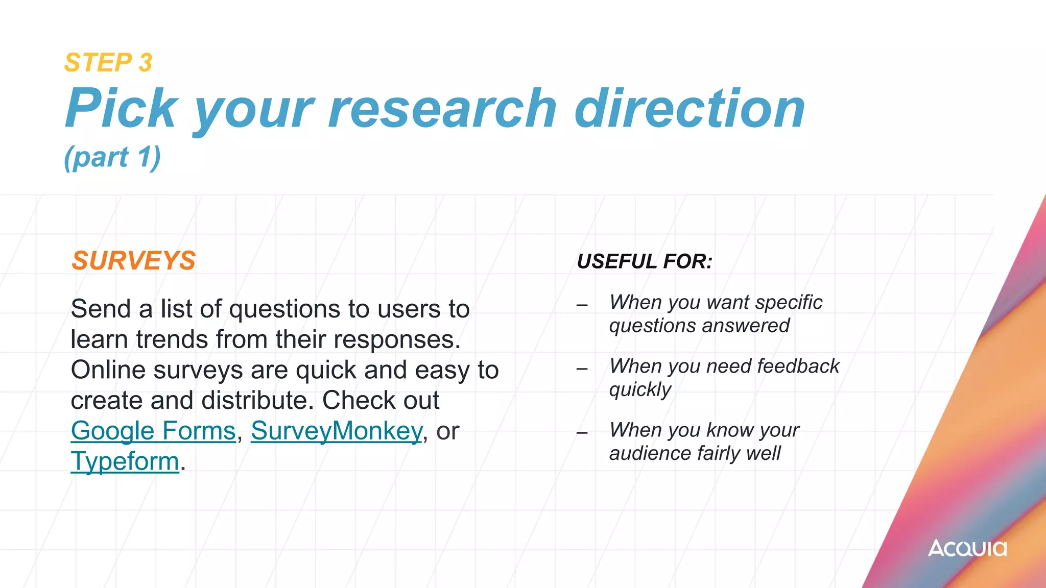 STEP 3
 
Pick your research direction
(part 1)
SURVEYS


Send a list of questions to users to
learn trends from their responses.
Online surveys are quick and easy to
create and distribute. Check out
Google Forms, SurveyMonkey, or
Typeform.
USEFUL FOR:


– When you want specific
questions answered


– When you need feedback
quickly


– When you know your
audience fairly well
 