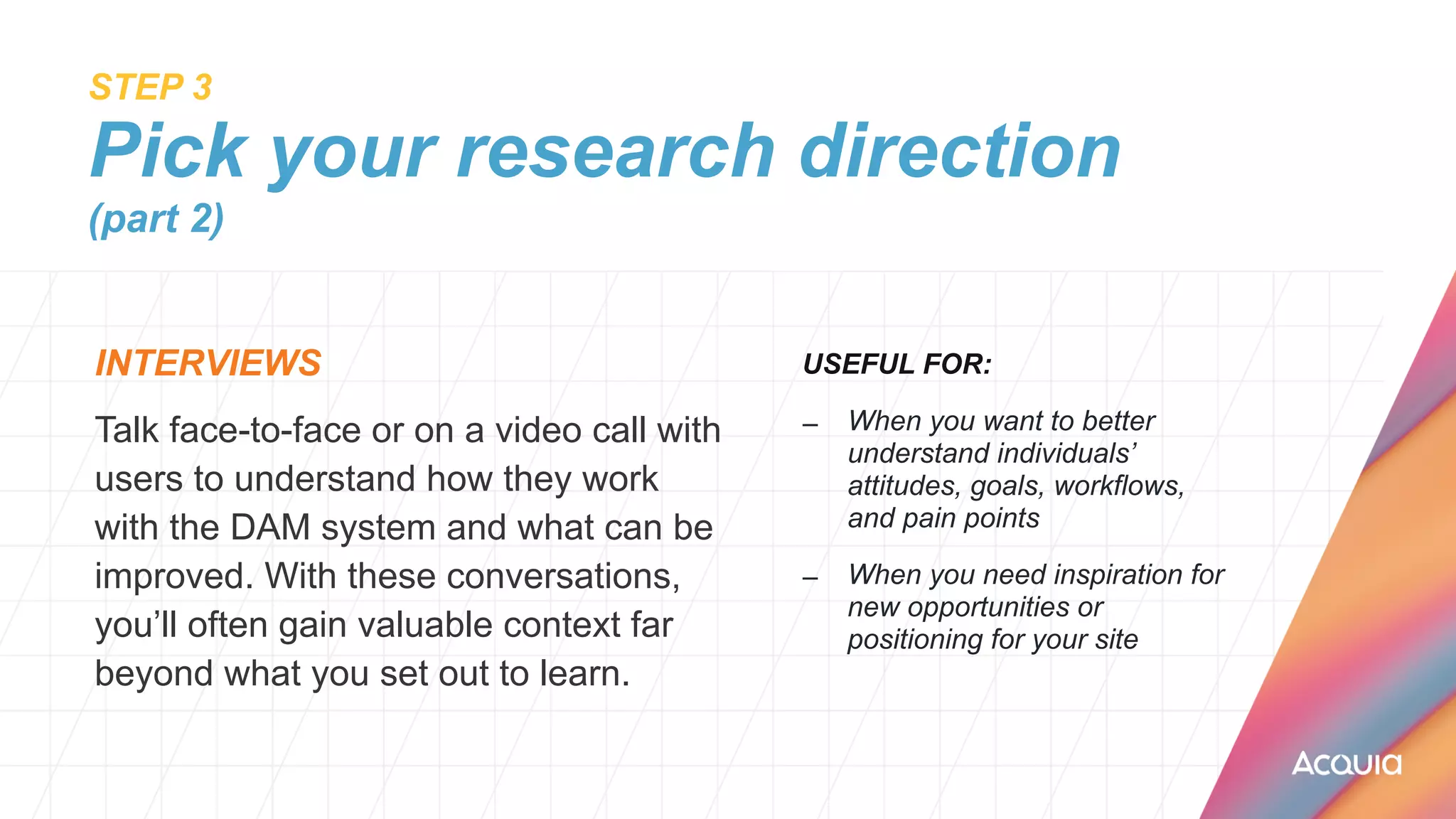 STEP 3
 
Pick your research direction
(part 2)
INTERVIEWS


Talk face-to-face or on a video call with
users to understand how they work
with the DAM system and what can be
improved. With these conversations,
you’ll often gain valuable context far
beyond what you set out to learn.
USEFUL FOR:


– When you want to better
understand individuals’
attitudes, goals, workflows,
and pain points


– When you need inspiration for
new opportunities or
positioning for your site
 
