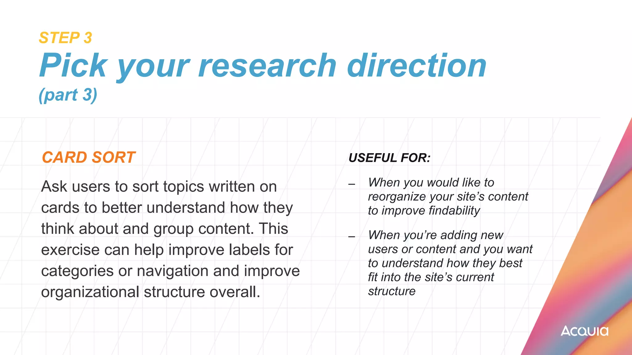 STEP 3
 
Pick your research direction
(part 3)
CARD SORT


Ask users to sort topics written on
cards to better understand how they
think about and group content. This
exercise can help improve labels for
categories or navigation and improve
organizational structure overall.
USEFUL FOR:


– When you would like to
reorganize your site’s content
to improve findability


– When you’re adding new
users or content and you want
to understand how they best
fit into the site’s current
structure


 