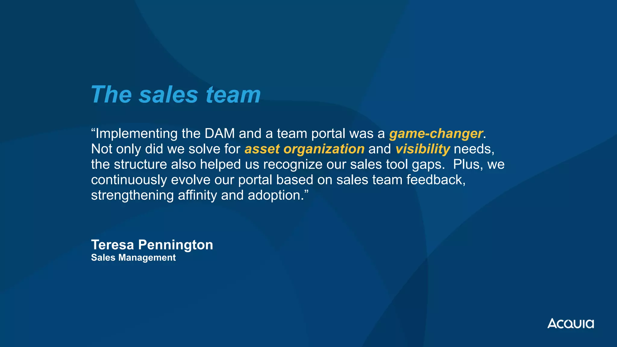 “Implementing the DAM and a team portal was a game-changer.
Not only did we solve for asset organization and visibility needs,
the structure also helped us recognize our sales tool gaps. Plus, we
continuously evolve our portal based on sales team feedback,
strengthening affinity and adoption.”
 
Teresa Pennington
 
Sales Management
The sales team
 